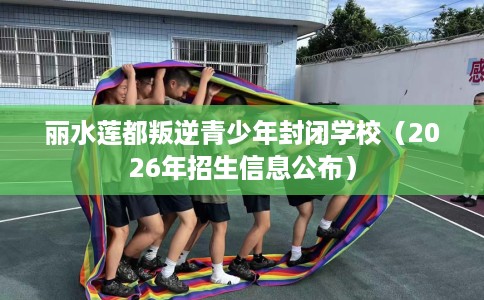 丽水莲都叛逆青少年封闭学校（2026年招生信息公布）