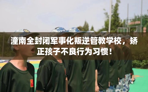 潼南全封闭军事化叛逆管教学校，矫正孩子不良行为习惯！