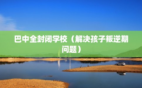 巴中全封闭学校（解决孩子叛逆期问题）