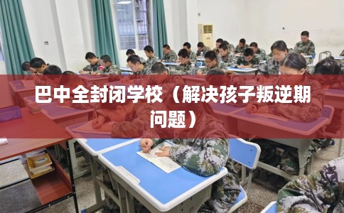 巴中全封闭学校（解决孩子叛逆期问题）