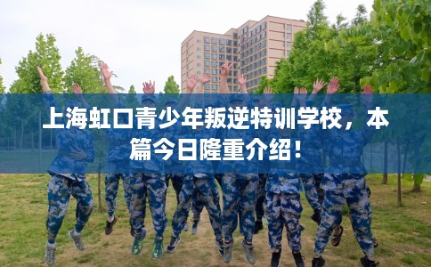 上海虹口青少年叛逆特训学校，本篇今日隆重介绍！