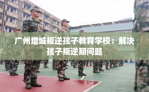 广州增城叛逆孩子教育学校：解决孩子叛逆期问题