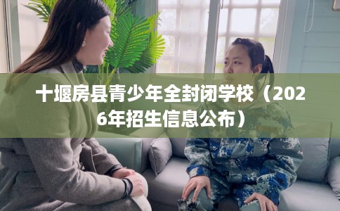 十堰房县青少年全封闭学校（2026年招生信息公布）