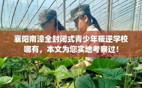 襄阳南漳全封闭式青少年叛逆学校哪有，本文为您实地考察过！