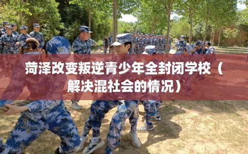 菏泽改变叛逆青少年全封闭学校（解决混社会的情况）