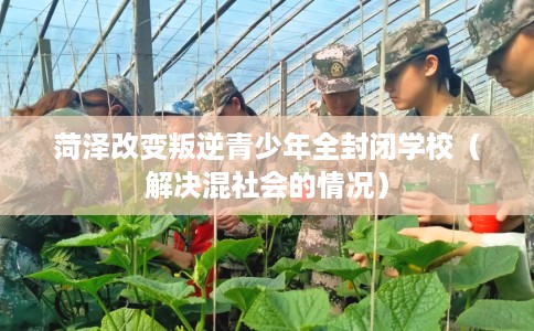 菏泽改变叛逆青少年全封闭学校（解决混社会的情况）