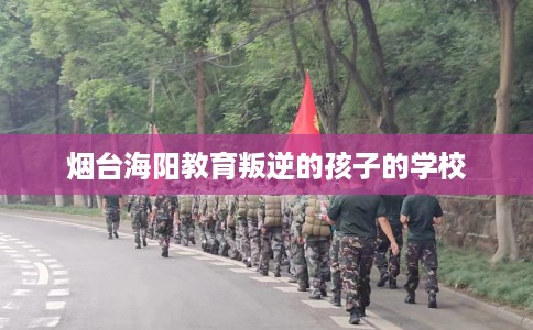 烟台海阳教育叛逆的孩子的学校