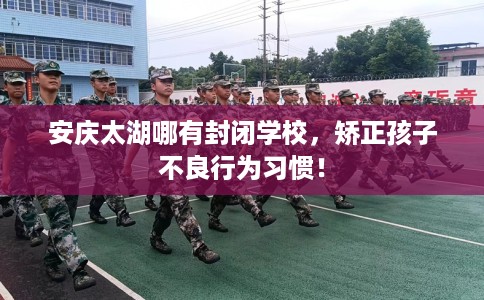 安庆太湖哪有封闭学校，矫正孩子不良行为习惯！