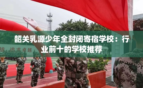 韶关乳源少年全封闭寄宿学校：行业前十的学校推荐