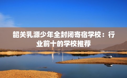 韶关乳源少年全封闭寄宿学校：行业前十的学校推荐