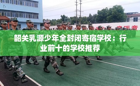 韶关乳源少年全封闭寄宿学校：行业前十的学校推荐
