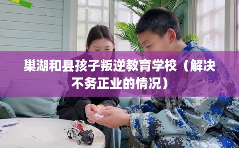 巢湖和县孩子叛逆教育学校（解决不务正业的情况）