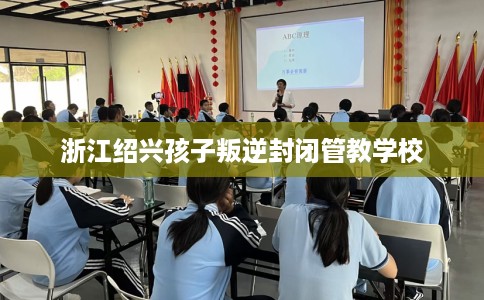 浙江绍兴孩子叛逆封闭管教学校