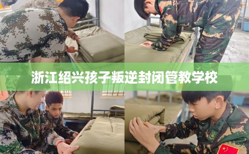 浙江绍兴孩子叛逆封闭管教学校