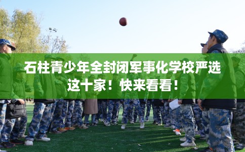 石柱青少年全封闭军事化学校严选这十家！快来看看！