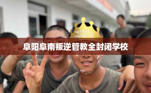 阜阳阜南叛逆管教全封闭学校