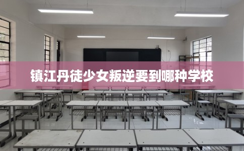 镇江丹徒少女叛逆要到哪种学校