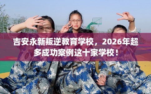 吉安永新叛逆教育学校，2026年超多成功案例这十家学校！