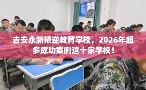 吉安永新叛逆教育学校，2026年超多成功案例这十家学校！