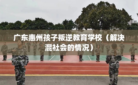 广东惠州孩子叛逆教育学校（解决混社会的情况）