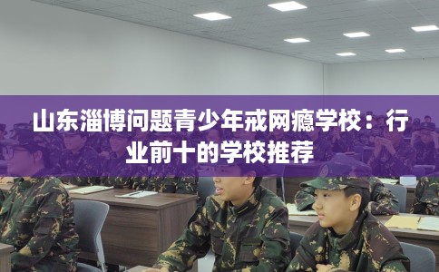 山东淄博问题青少年戒网瘾学校：行业前十的学校推荐