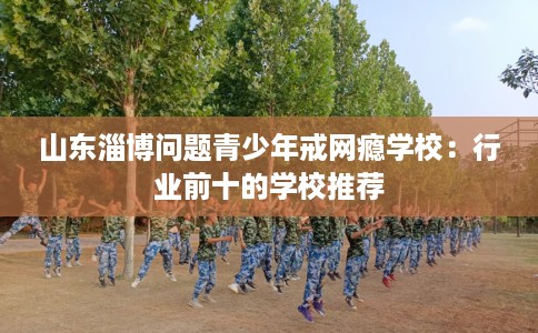 山东淄博问题青少年戒网瘾学校：行业前十的学校推荐