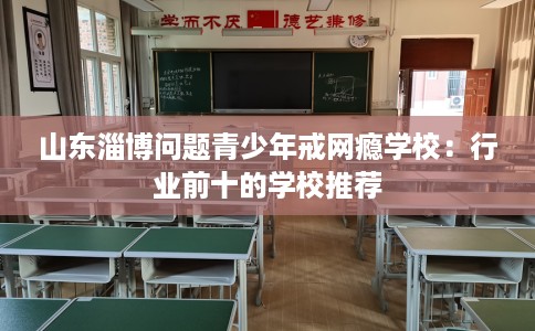 山东淄博问题青少年戒网瘾学校：行业前十的学校推荐