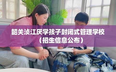 韶关浈江厌学孩子封闭式管理学校（招生信息公布）