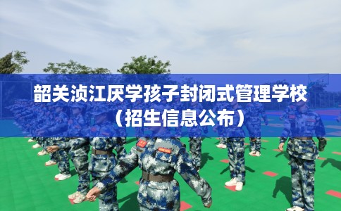 韶关浈江厌学孩子封闭式管理学校（招生信息公布）