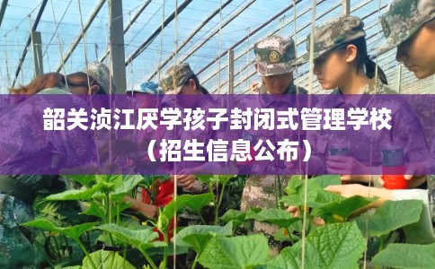 韶关浈江厌学孩子封闭式管理学校（招生信息公布）