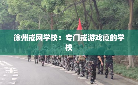 徐州戒网学校：专门戒游戏瘾的学校