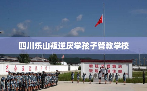 四川乐山叛逆厌学孩子管教学校