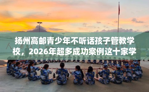 扬州高邮青少年不听话孩子管教学校，2026年超多成功案例这十家学校！