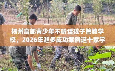 扬州高邮青少年不听话孩子管教学校，2026年超多成功案例这十家学校！