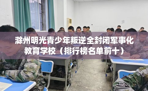 滁州明光青少年叛逆全封闭军事化教育学校（排行榜名单前十）