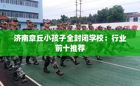 济南章丘小孩子全封闭学校：行业前十推荐