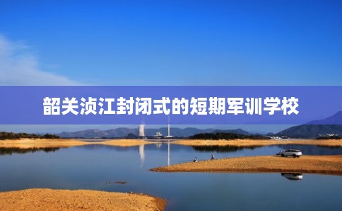 韶关浈江封闭式的短期军训学校