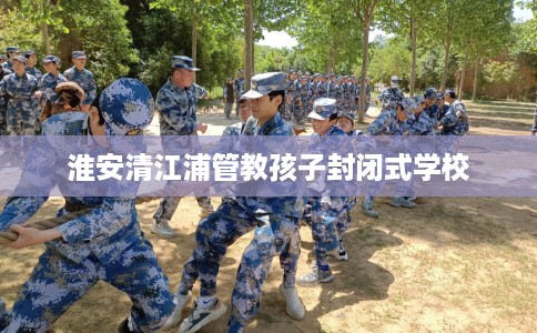 淮安清江浦管教孩子封闭式学校
