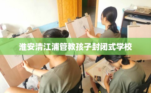 淮安清江浦管教孩子封闭式学校