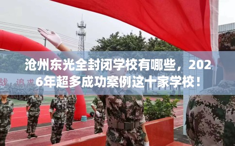 沧州东光全封闭学校有哪些，2026年超多成功案例这十家学校！