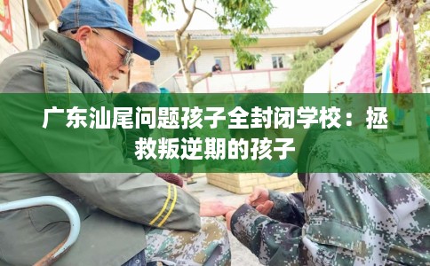 广东汕尾问题孩子全封闭学校：拯救叛逆期的孩子