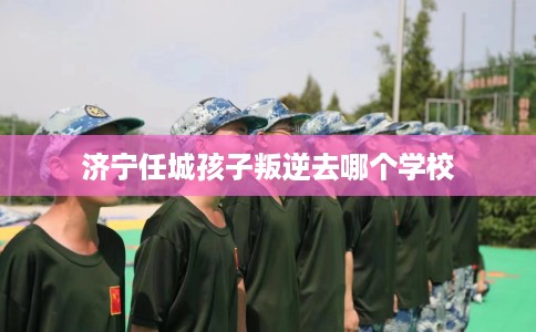 济宁任城孩子叛逆去哪个学校