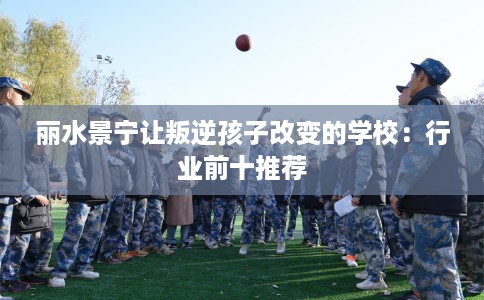 丽水景宁让叛逆孩子改变的学校：行业前十推荐