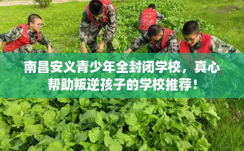 南昌安义青少年全封闭学校，真心帮助叛逆孩子的学校推荐！