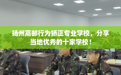 扬州高邮行为矫正专业学校，分享当地优秀的十家学校！