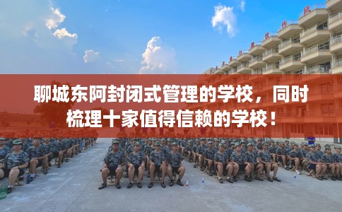 聊城东阿封闭式管理的学校，同时梳理十家值得信赖的学校！