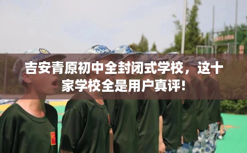 吉安青原初中全封闭式学校，这十家学校全是用户真评!