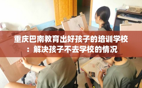 重庆巴南教育出好孩子的培训学校：解决孩子不去学校的情况