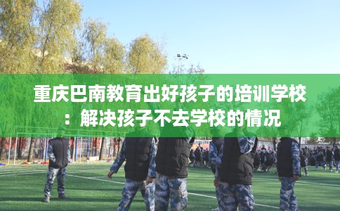 重庆巴南教育出好孩子的培训学校：解决孩子不去学校的情况