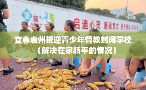 宜春袁州叛逆青少年管教封闭学校（解决在家躺平的情况）